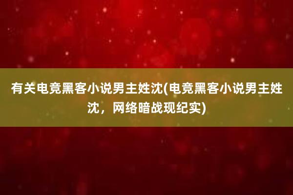 有关电竞黑客小说男主姓沈(电竞黑客小说男主姓沈，网络暗战现纪实)