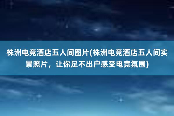 株洲电竞酒店五人间图片(株洲电竞酒店五人间实景照片，让你足不出户感受电竞氛围)