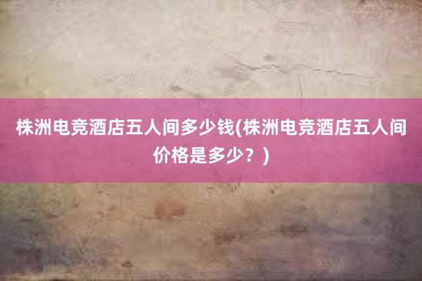 株洲电竞酒店五人间多少钱(株洲电竞酒店五人间价格是多少？)