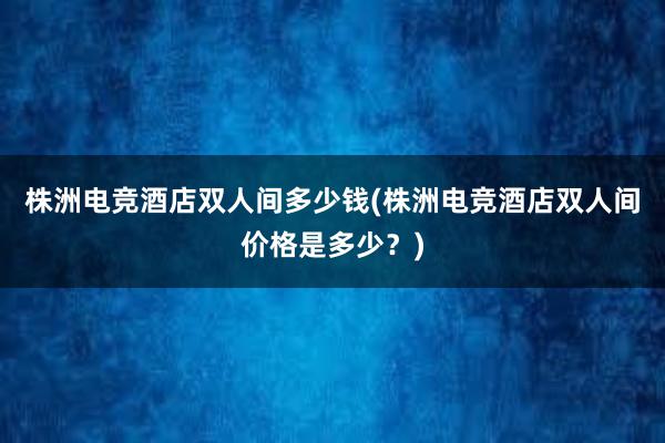 株洲电竞酒店双人间多少钱(株洲电竞酒店双人间价格是多少？)