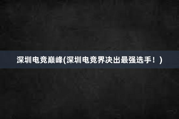 深圳电竞巅峰(深圳电竞界决出最强选手！)