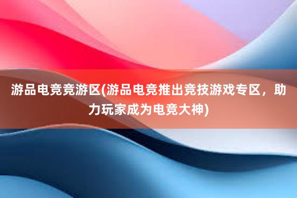 游品电竞竞游区(游品电竞推出竞技游戏专区，助力玩家成为电竞大神)