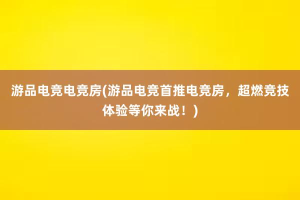 游品电竞电竞房(游品电竞首推电竞房，超燃竞技体验等你来战！)