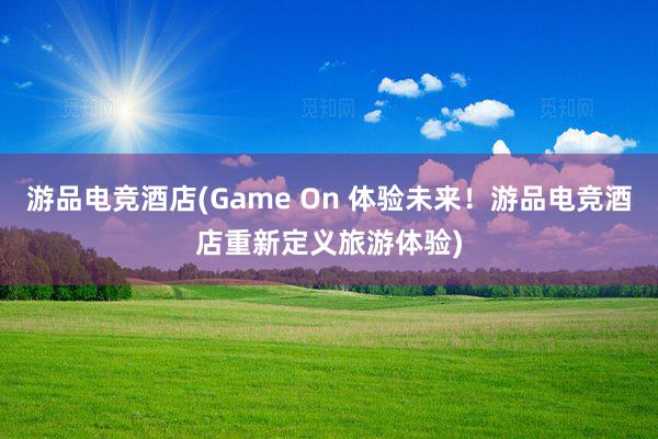 游品电竞酒店(Game On 体验未来！游品电竞酒店重新定义旅游体验)