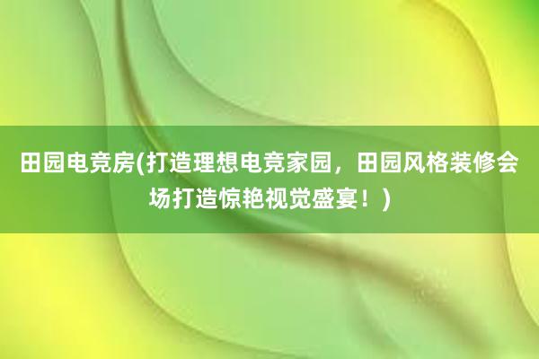 田园电竞房(打造理想电竞家园，田园风格装修会场打造惊艳视觉盛宴！)