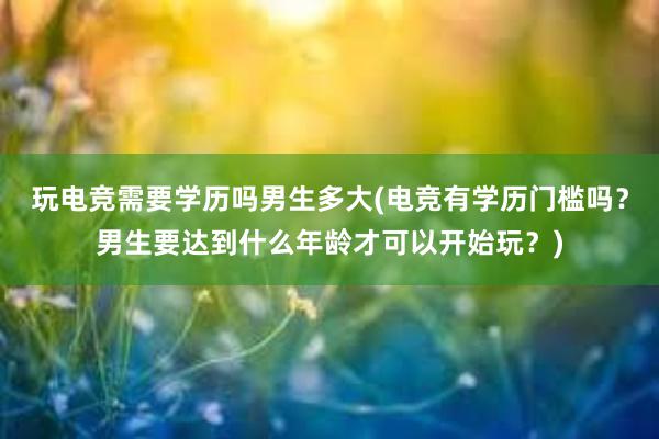 玩电竞需要学历吗男生多大(电竞有学历门槛吗？男生要达到什么年龄才可以开始玩？)