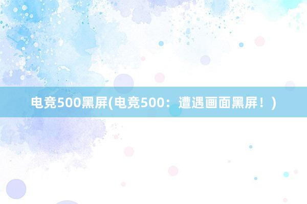 电竞500黑屏(电竞500：遭遇画面黑屏！)