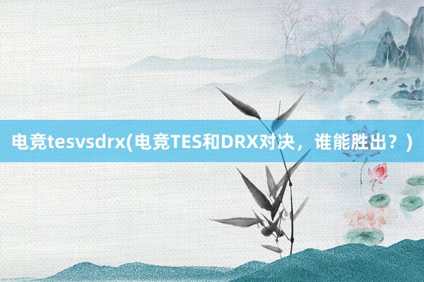 电竞tesvsdrx(电竞TES和DRX对决，谁能胜出？)