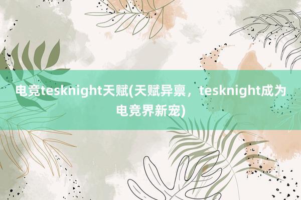 电竞tesknight天赋(天赋异禀，tesknight成为电竞界新宠)