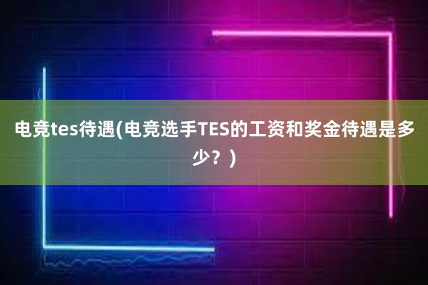 电竞tes待遇(电竞选手TES的工资和奖金待遇是多少？)