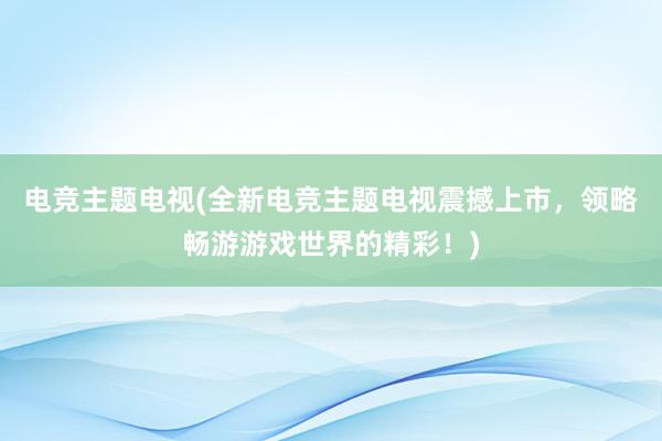 电竞主题电视(全新电竞主题电视震撼上市，领略畅游游戏世界的精彩！)