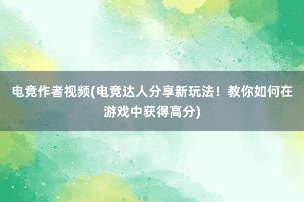 电竞作者视频(电竞达人分享新玩法！教你如何在游戏中获得高分)