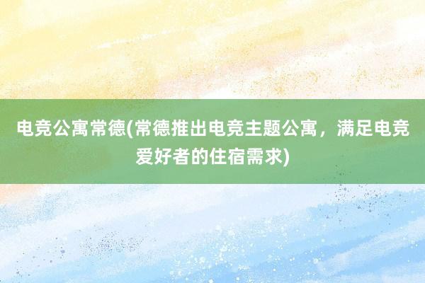 电竞公寓常德(常德推出电竞主题公寓，满足电竞爱好者的住宿需求)