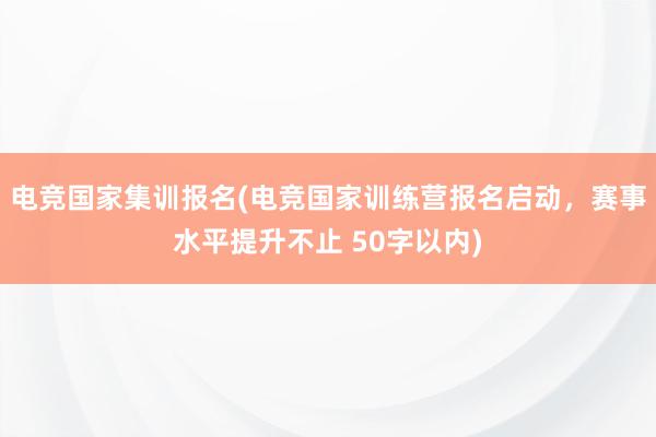 电竞国家集训报名(电竞国家训练营报名启动，赛事水平提升不止 50字以内)