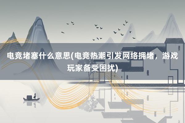 电竞堵塞什么意思(电竞热潮引发网络拥堵，游戏玩家备受困扰)