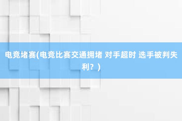 电竞堵赛(电竞比赛交通拥堵 对手超时 选手被判失利？)