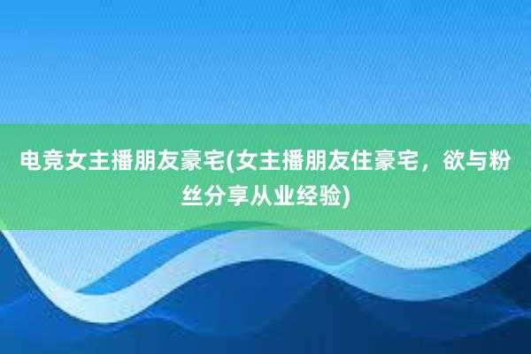 电竞女主播朋友豪宅(女主播朋友住豪宅，欲与粉丝分享从业经验)