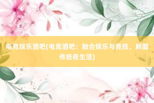 电竞娱乐酒吧(电竞酒吧：融合娱乐与竞技，颠覆传统夜生活)