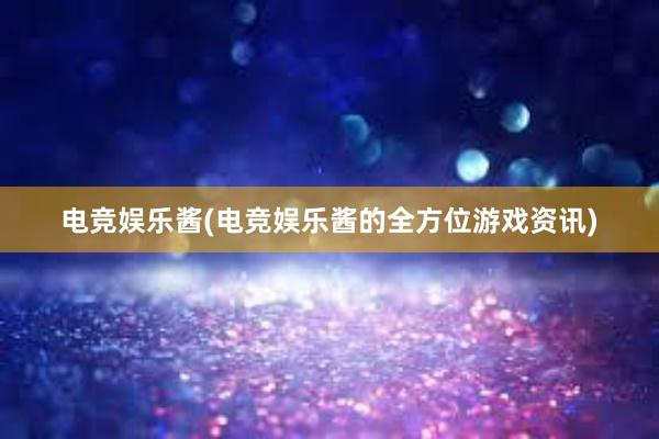 电竞娱乐酱(电竞娱乐酱的全方位游戏资讯)