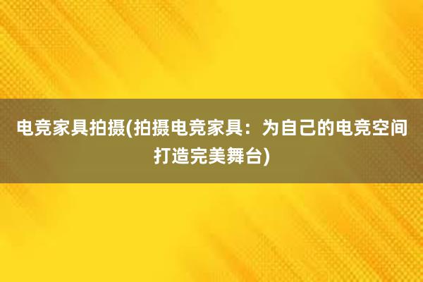 电竞家具拍摄(拍摄电竞家具：为自己的电竞空间打造完美舞台)