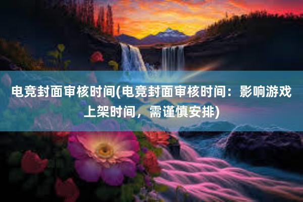 电竞封面审核时间(电竞封面审核时间：影响游戏上架时间，需谨慎安排)