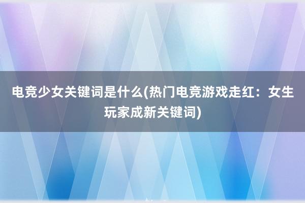 电竞少女关键词是什么(热门电竞游戏走红：女生玩家成新关键词)