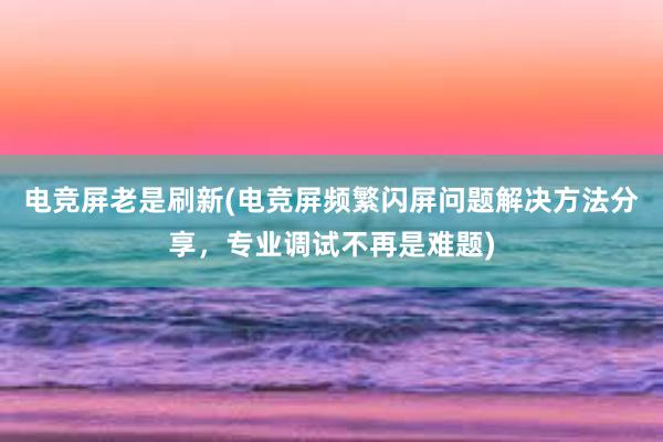 电竞屏老是刷新(电竞屏频繁闪屏问题解决方法分享，专业调试不再是难题)