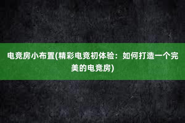 电竞房小布置(精彩电竞初体验：如何打造一个完美的电竞房)