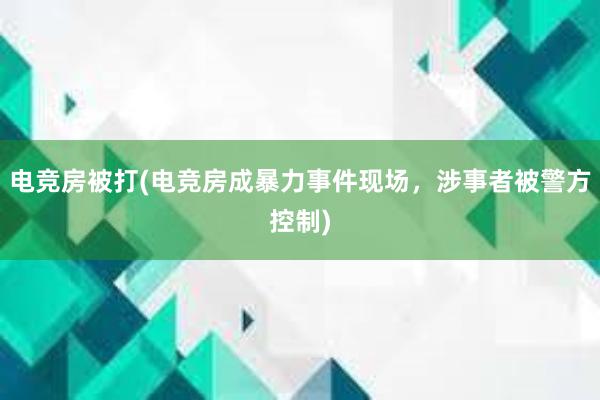 电竞房被打(电竞房成暴力事件现场，涉事者被警方控制)