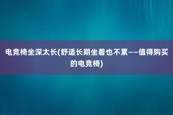 电竞椅坐深太长(舒适长期坐着也不累——值得购买的电竞椅)