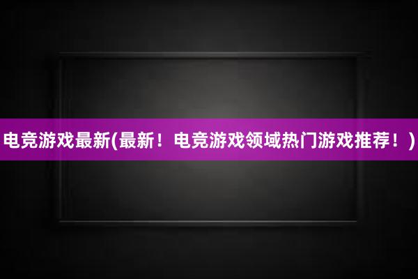 电竞游戏最新(最新！电竞游戏领域热门游戏推荐！)