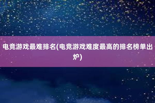 电竞游戏最难排名(电竞游戏难度最高的排名榜单出炉)