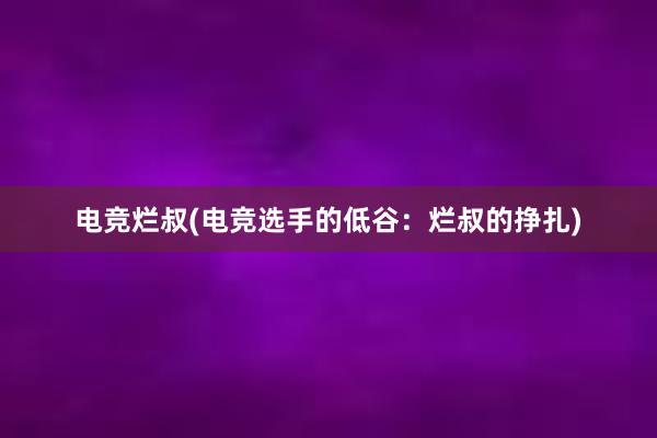 电竞烂叔(电竞选手的低谷：烂叔的挣扎)