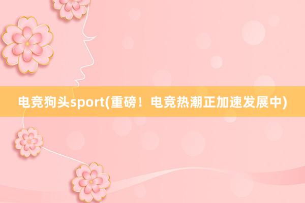 电竞狗头sport(重磅！电竞热潮正加速发展中)