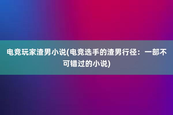 电竞玩家渣男小说(电竞选手的渣男行径：一部不可错过的小说)