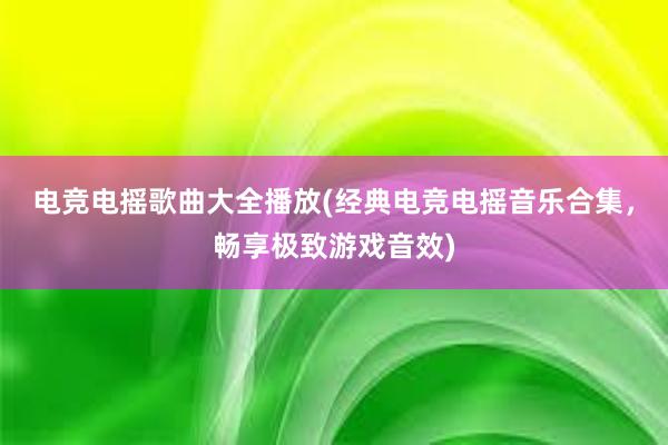 电竞电摇歌曲大全播放(经典电竞电摇音乐合集，畅享极致游戏音效)