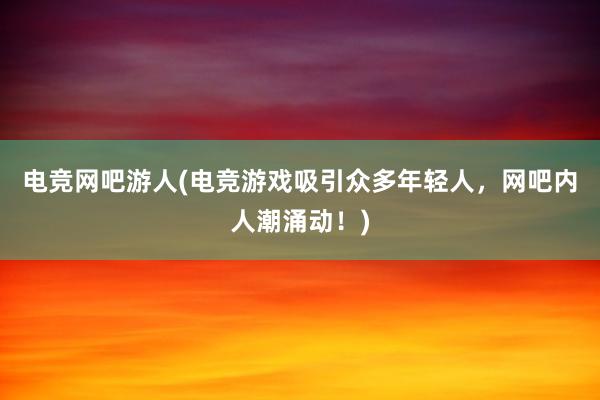 电竞网吧游人(电竞游戏吸引众多年轻人，网吧内人潮涌动！)