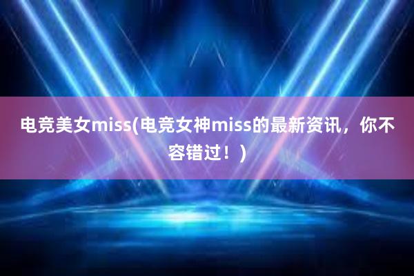 电竞美女miss(电竞女神miss的最新资讯，你不容错过！)