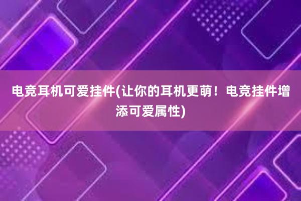 电竞耳机可爱挂件(让你的耳机更萌！电竞挂件增添可爱属性)