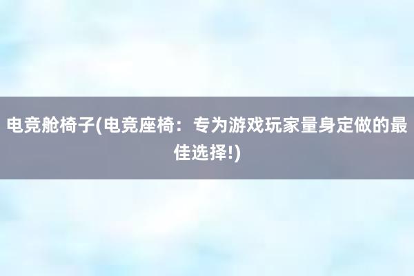 电竞舱椅子(电竞座椅：专为游戏玩家量身定做的最佳选择!)