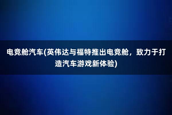 电竞舱汽车(英伟达与福特推出电竞舱，致力于打造汽车游戏新体验)