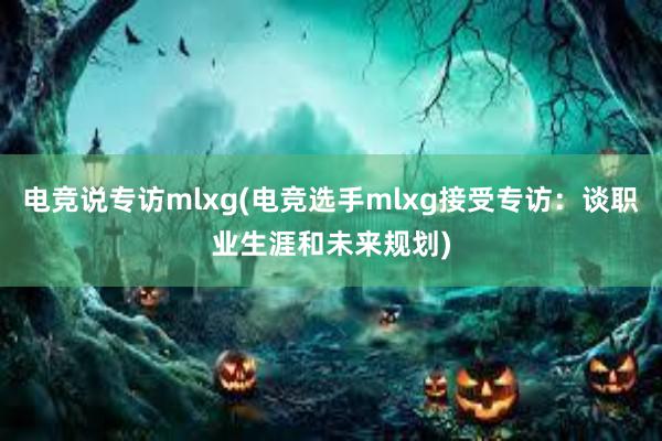 电竞说专访mlxg(电竞选手mlxg接受专访：谈职业生涯和未来规划)