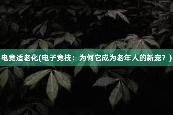 电竞适老化(电子竞技：为何它成为老年人的新宠？)