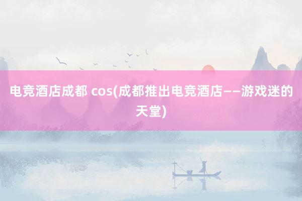 电竞酒店成都 cos(成都推出电竞酒店——游戏迷的天堂)