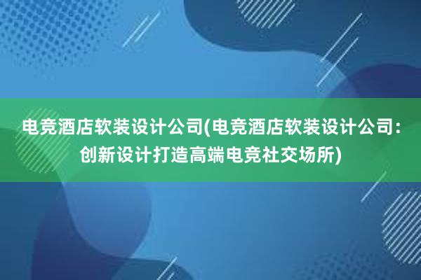 电竞酒店软装设计公司(电竞酒店软装设计公司：创新设计打造高端电竞社交场所)