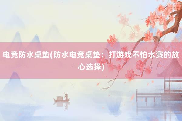 电竞防水桌垫(防水电竞桌垫：打游戏不怕水溅的放心选择)