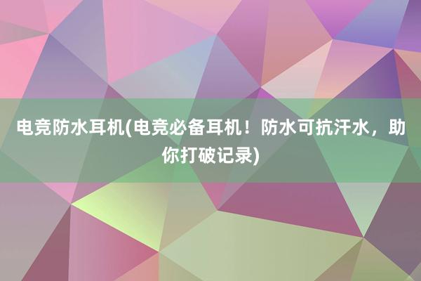 电竞防水耳机(电竞必备耳机！防水可抗汗水，助你打破记录)