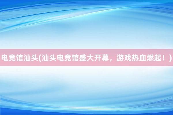 电竞馆汕头(汕头电竞馆盛大开幕，游戏热血燃起！)