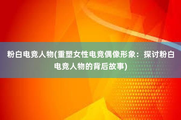 粉白电竞人物(重塑女性电竞偶像形象：探讨粉白电竞人物的背后故事)