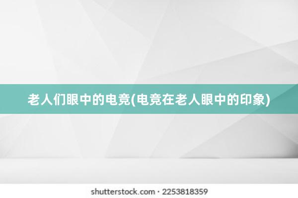 老人们眼中的电竞(电竞在老人眼中的印象)